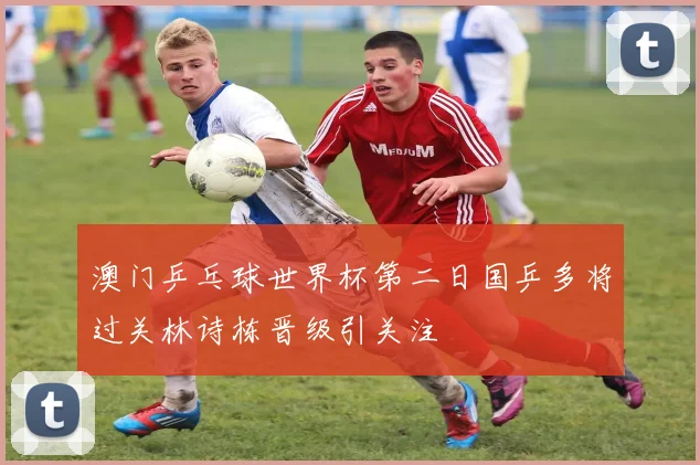 澳门乒乓球世界杯第二日国乒多将过关林诗栋晋级引关注