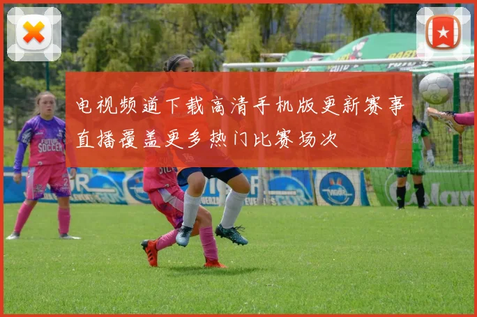 电视频道下载高清手机版更新赛事直播覆盖更多热门比赛场次