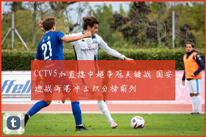 CCTV5加直播中超争冠关键战 国安迎战海港冲击积分榜前列