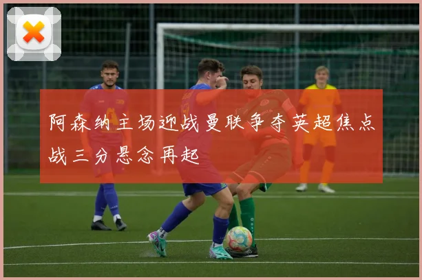 阿森纳主场迎战曼联争夺英超焦点战三分悬念再起