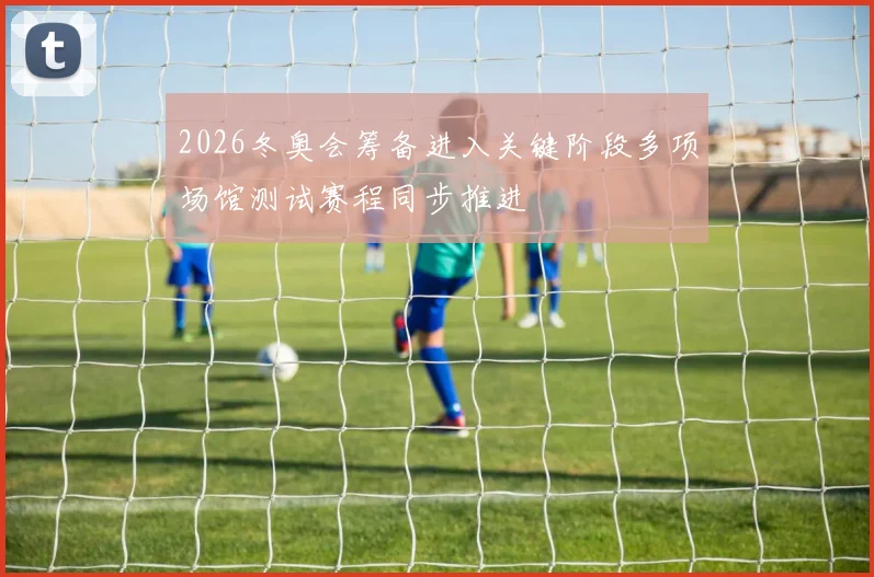 2026冬奥会筹备进入关键阶段多项场馆测试赛程同步推进