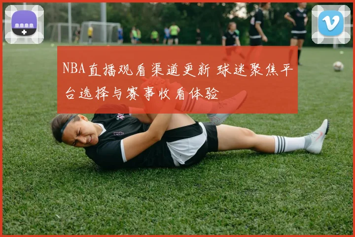 NBA直播观看渠道更新 球迷聚焦平台选择与赛事收看体验